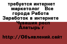 требуется интернет- маркетолог - Все города Работа » Заработок в интернете   . Чувашия респ.,Алатырь г.